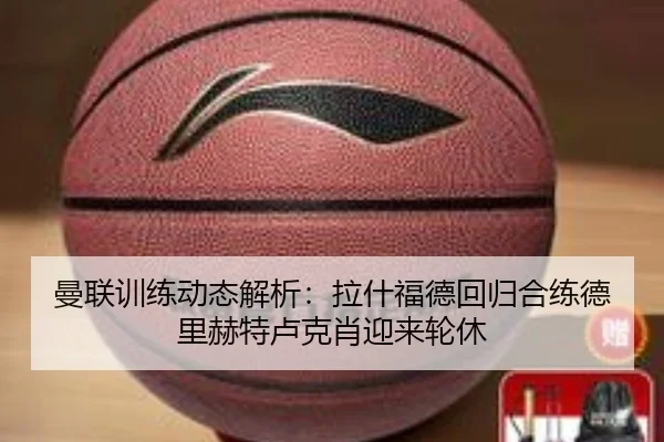 曼联训练动态解析：拉什福德回归合练德里赫特卢克肖迎来轮休